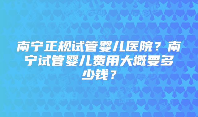 南宁正规试管婴儿医院？南宁试管婴儿费用大概要多少钱？