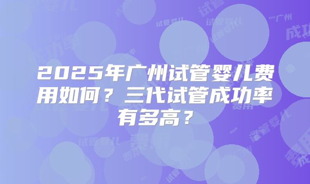 2025年广州试管婴儿费用如何？三代试管成功率有多高？