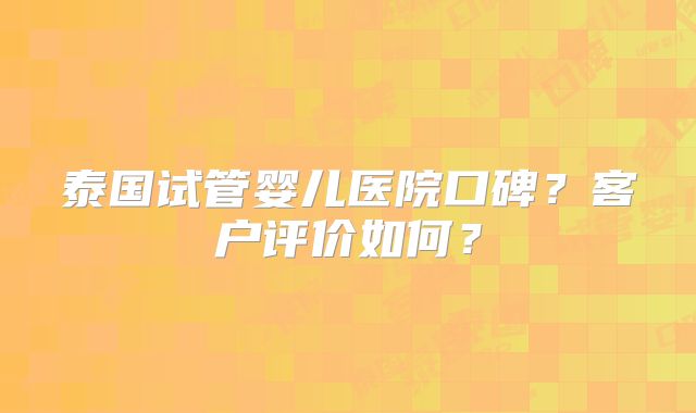泰国试管婴儿医院口碑？客户评价如何？