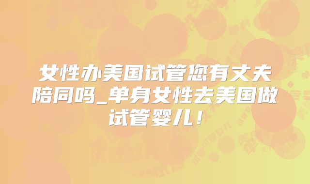 女性办美国试管您有丈夫陪同吗_单身女性去美国做试管婴儿！