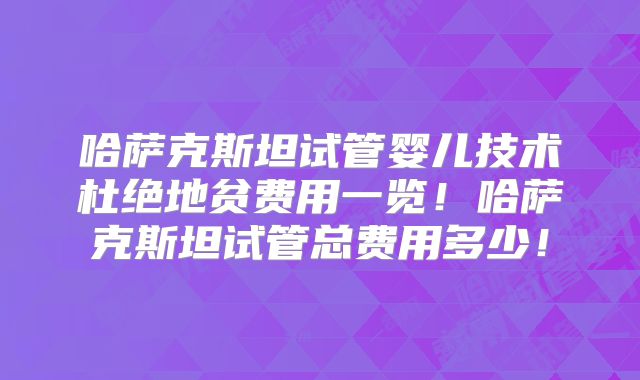 哈萨克斯坦试管婴儿技术杜绝地贫费用一览！哈萨克斯坦试管总费用多少！