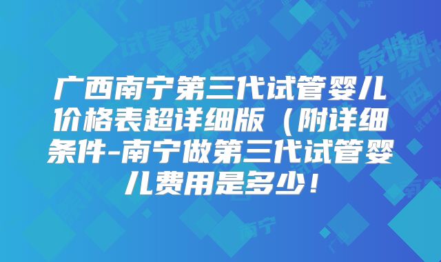 广西南宁第三代试管婴儿价格表超详细版（附详细条件-南宁做第三代试管婴儿费用是多少！