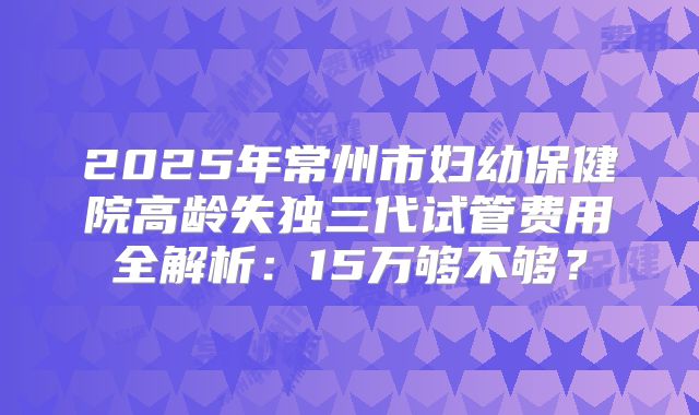 2025年常州市妇幼保健院高龄失独三代试管费用全解析：15万够不够？