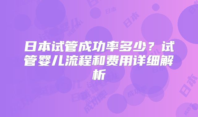 日本试管成功率多少？试管婴儿流程和费用详细解析