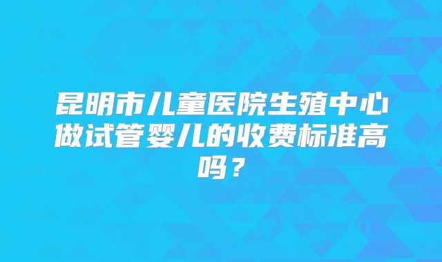 昆明市儿童医院生殖中心做试管婴儿的收费标准高吗？