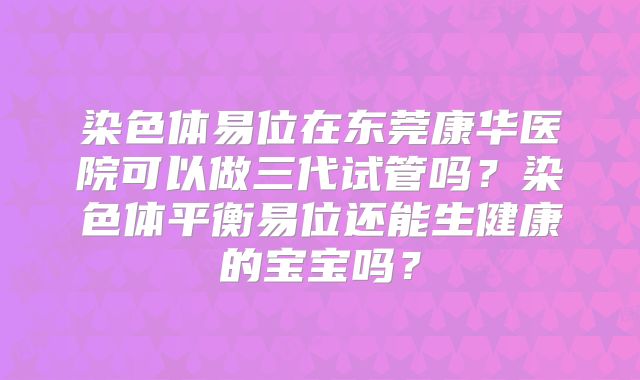 染色体易位在东莞康华医院可以做三代试管吗？染色体平衡易位还能生健康的宝宝吗？