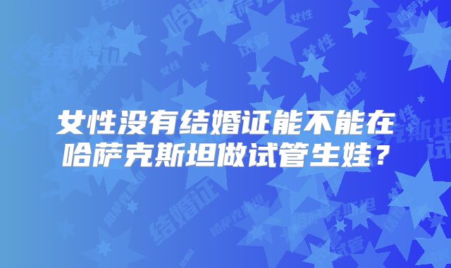 女性没有结婚证能不能在哈萨克斯坦做试管生娃？