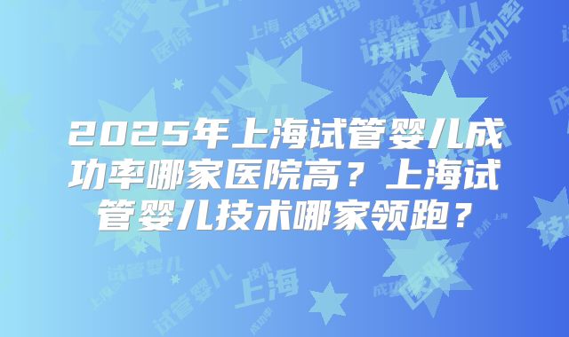 2025年上海试管婴儿成功率哪家医院高?上海试管婴儿技术哪家领跑?