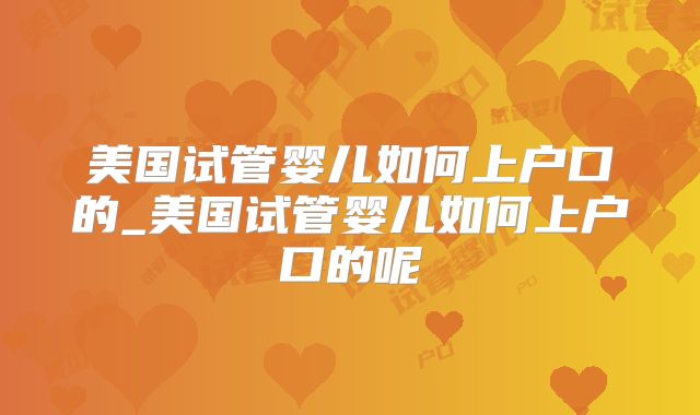 美国试管婴儿如何上户口的_美国试管婴儿如何上户口的呢