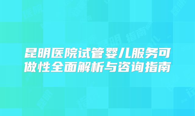 昆明医院试管婴儿服务可做性全面解析与咨询指南