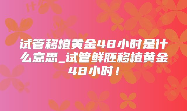 试管移植黄金48小时是什么意思_试管鲜胚移植黄金48小时!