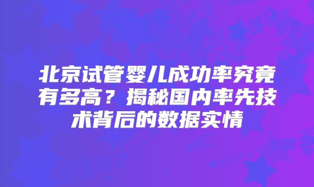 北京试管婴儿成功率究竟有多高？揭秘国内率先技术背后的数据实情