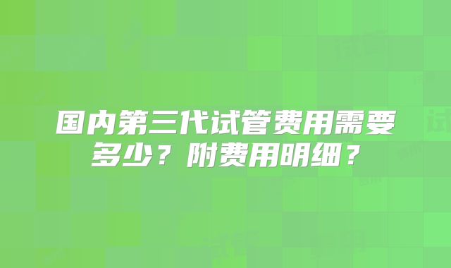 国内第三代试管费用需要多少？附费用明细？