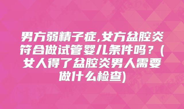 男方弱精子症,女方盆腔炎符合做试管婴儿条件吗？(女人得了盆腔炎男人需要做什么检查)