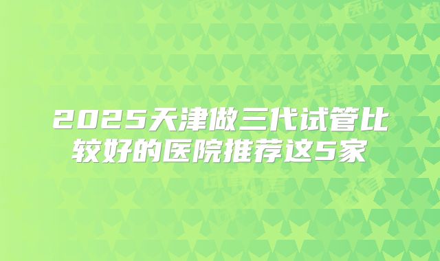 2025天津做三代试管比较好的医院推荐这5家