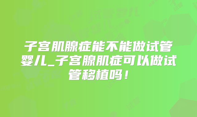 子宫肌腺症能不能做试管婴儿_子宫腺肌症可以做试管移植吗！