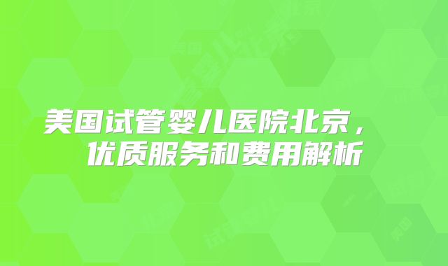 美国试管婴儿医院北京， 优质服务和费用解析