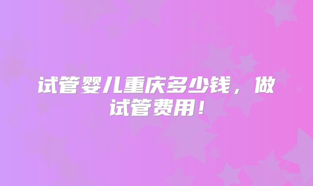 试管婴儿重庆多少钱,做试管费用!
