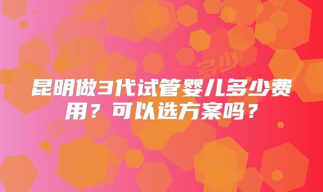 昆明做3代试管婴儿多少费用？可以选方案吗？