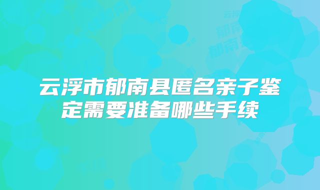 云浮市郁南县匿名亲子鉴定需要准备哪些手续