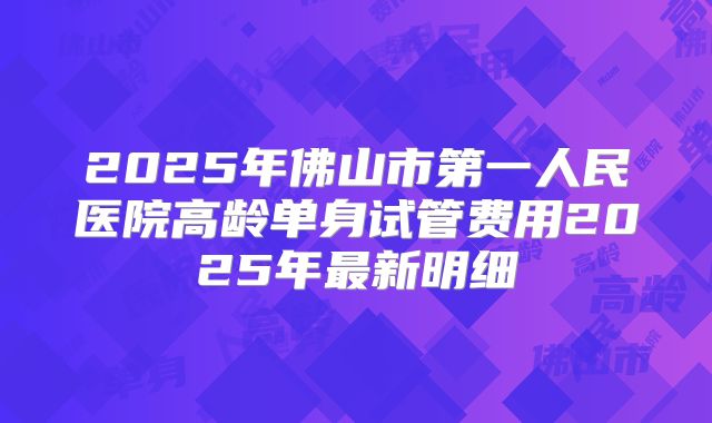 2025年佛山市第一人民医院高龄单身试管费用2025年最新明细