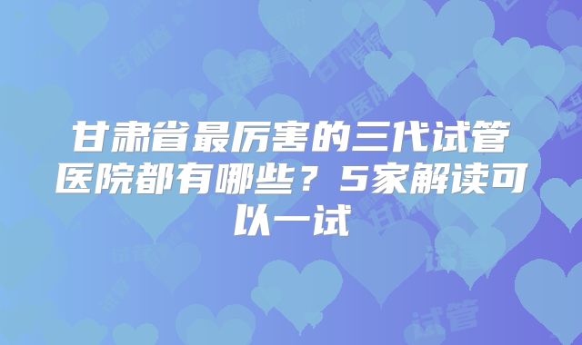 甘肃省最厉害的三代试管医院都有哪些?5家解读可以一试
