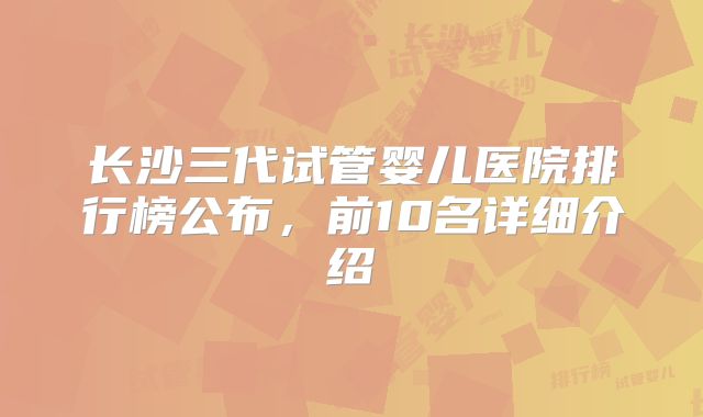 长沙三代试管婴儿医院排行榜公布，前10名详细介绍