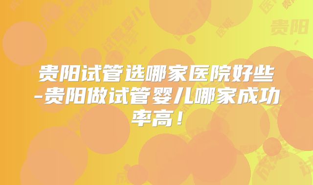 贵阳试管选哪家医院好些-贵阳做试管婴儿哪家成功率高！