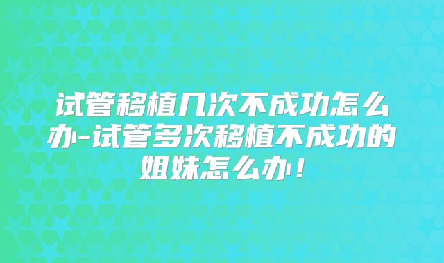 试管移植几次不成功怎么办-试管多次移植不成功的姐妹怎么办!