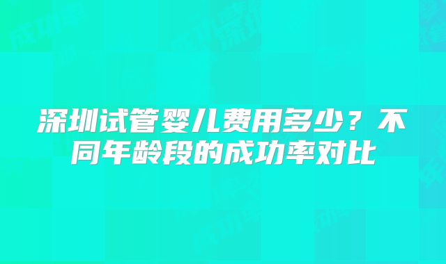 深圳试管婴儿费用多少？不同年龄段的成功率对比