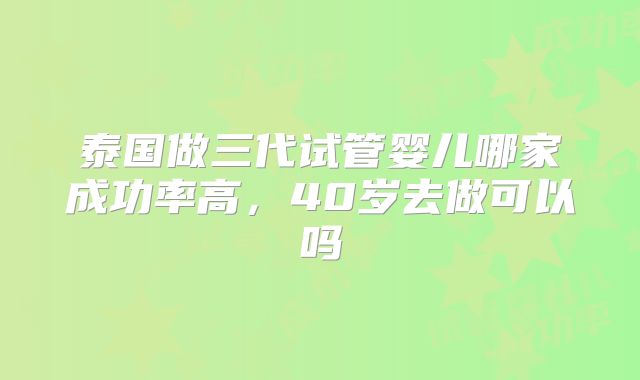 泰国做三代试管婴儿哪家成功率高，40岁去做可以吗
