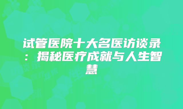 试管医院十大名医访谈录：揭秘医疗成就与人生智慧