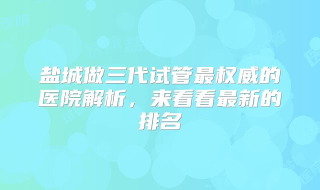 盐城做三代试管最权威的医院解析，来看看最新的排名