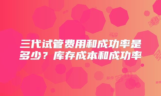 三代试管费用和成功率是多少？库存成本和成功率