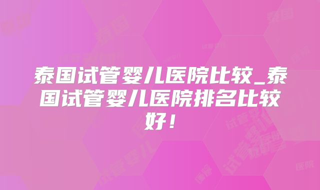 泰国试管婴儿医院比较_泰国试管婴儿医院排名比较好！