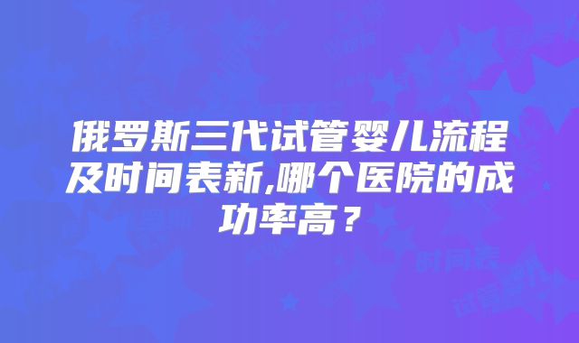 俄罗斯三代试管婴儿流程及时间表新,哪个医院的成功率高？