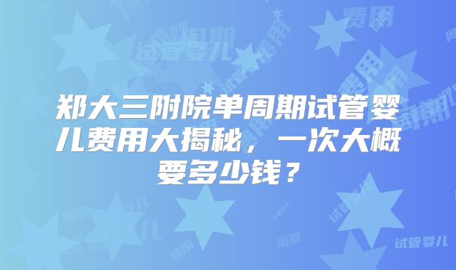 郑大三附院单周期试管婴儿费用大揭秘，一次大概要多少钱？