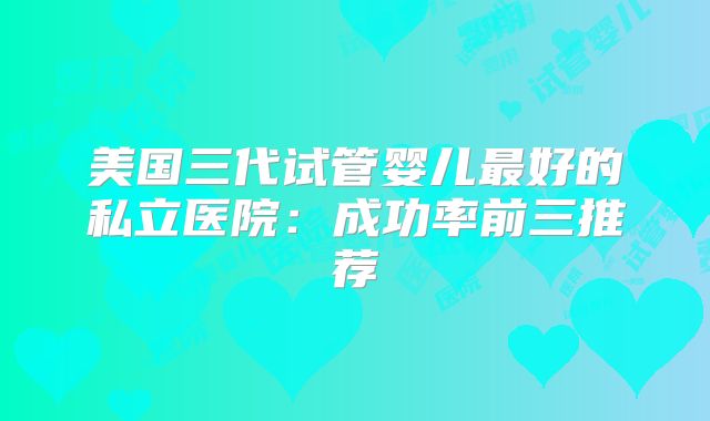 美国三代试管婴儿最好的私立医院：成功率前三推荐