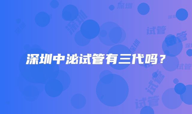 深圳中泌试管有三代吗？