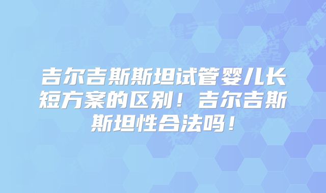 吉尔吉斯斯坦试管婴儿长短方案的区别！吉尔吉斯斯坦性合法吗！