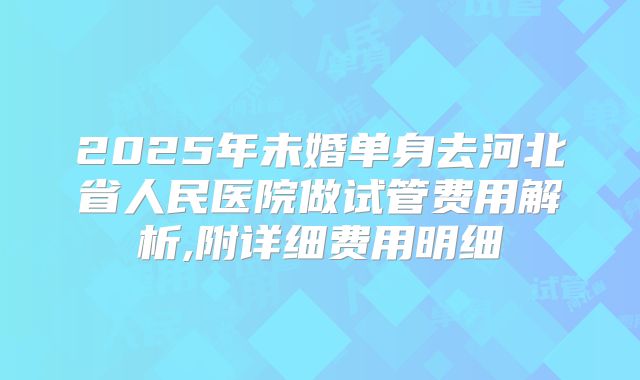 2025年未婚单身去河北省人民医院做试管费用解析,附详细费用明细