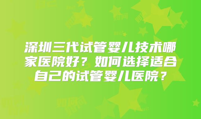 深圳三代试管婴儿技术哪家医院好?如何选择适合自己的试管婴儿医院?