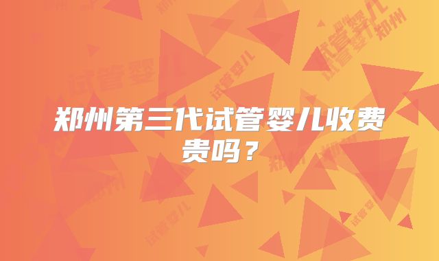 郑州第三代试管婴儿收费贵吗?