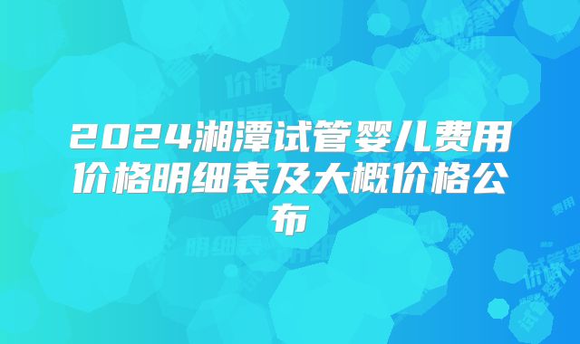 2024湘潭试管婴儿费用价格明细表及大概价格公布