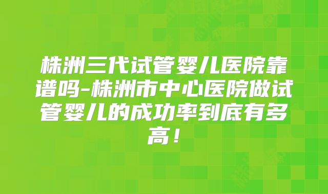 株洲三代试管婴儿医院靠谱吗-株洲市中心医院做试管婴儿的成功率到底有多高！