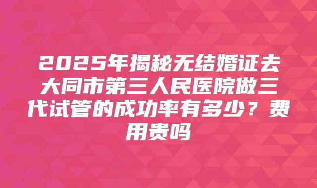 2025年揭秘无结婚证去大同市第三人民医院做三代试管的成功率有多少?费用贵吗