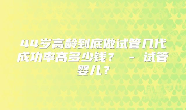 44岁高龄到底做试管几代成功率高多少钱？ - 试管婴儿？