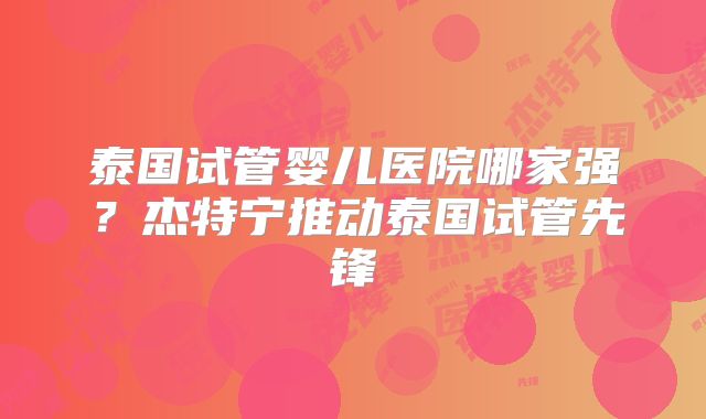 泰国试管婴儿医院哪家强？杰特宁推动泰国试管先锋