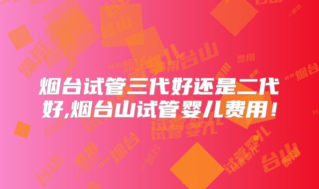 烟台试管三代好还是二代好,烟台山试管婴儿费用！
