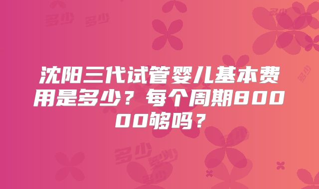 沈阳三代试管婴儿基本费用是多少？每个周期80000够吗？